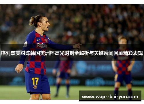 格列兹曼对阵韩国美洲杯高光时刻全解析与关键瞬间回顾精彩表现