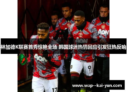 林加德K联赛首秀惊艳全场 韩国球迷热情回应引发狂热反响 林加德K联赛首秀惊艳全场 韩国球迷热情回应引发狂热反响